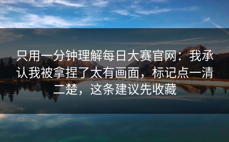 只用一分钟理解每日大赛官网:我承认我被拿捏了太有画面,标记点一清二楚,这条建议先收藏 只用一分钟理解每日大赛官网:我承认我被拿捏了太有画面,标记点一清二楚,这条建议先收藏