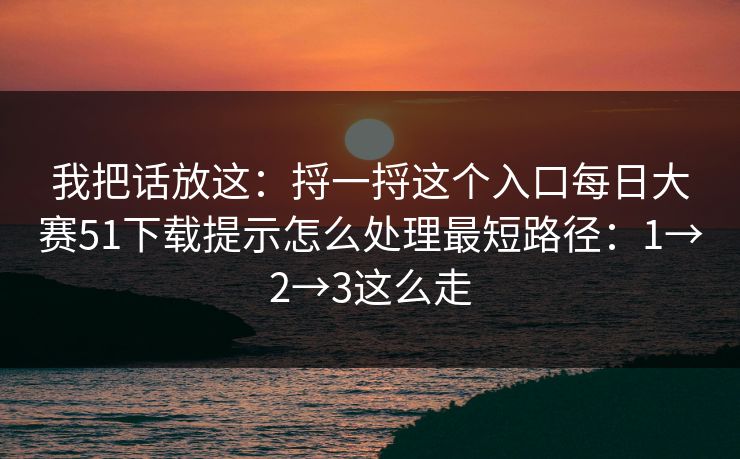 我把话放这：捋一捋这个入口每日大赛51下载提示怎么处理最短路径：1→2→3这么走