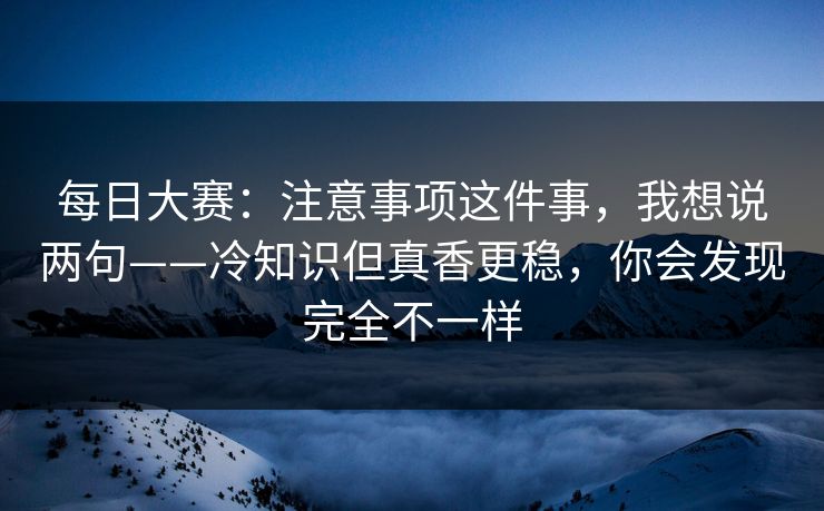 每日大赛：注意事项这件事，我想说两句——冷知识但真香更稳，你会发现完全不一样