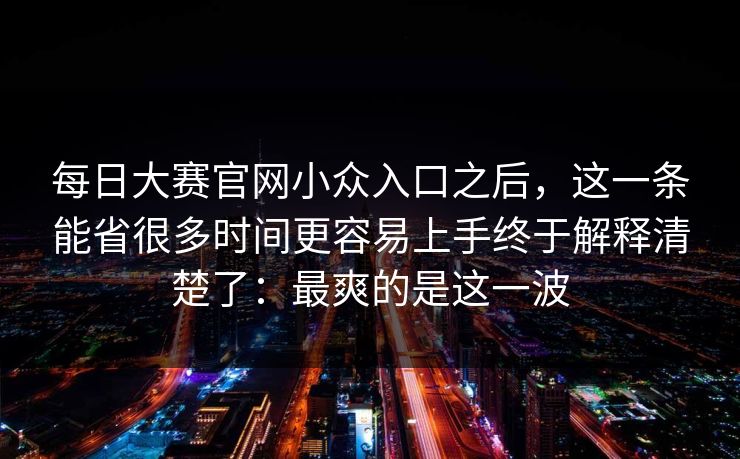 每日大赛官网小众入口之后，这一条能省很多时间更容易上手终于解释清楚了：最爽的是这一波