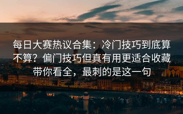 每日大赛热议合集：冷门技巧到底算不算？偏门技巧但真有用更适合收藏带你看全，最刺的是这一句