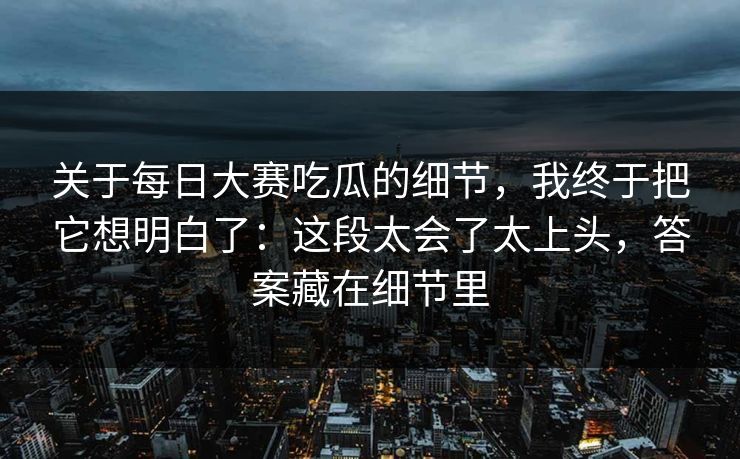 关于每日大赛吃瓜的细节，我终于把它想明白了：这段太会了太上头，答案藏在细节里