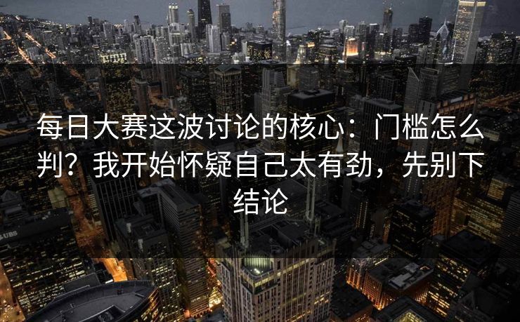每日大赛这波讨论的核心：门槛怎么判？我开始怀疑自己太有劲，先别下结论