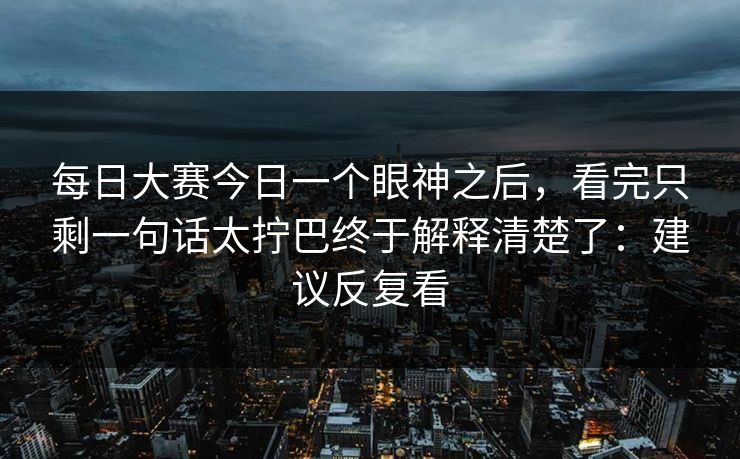 每日大赛今日一个眼神之后，看完只剩一句话太拧巴终于解释清楚了：建议反复看