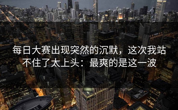 每日大赛出现突然的沉默，这次我站不住了太上头：最爽的是这一波