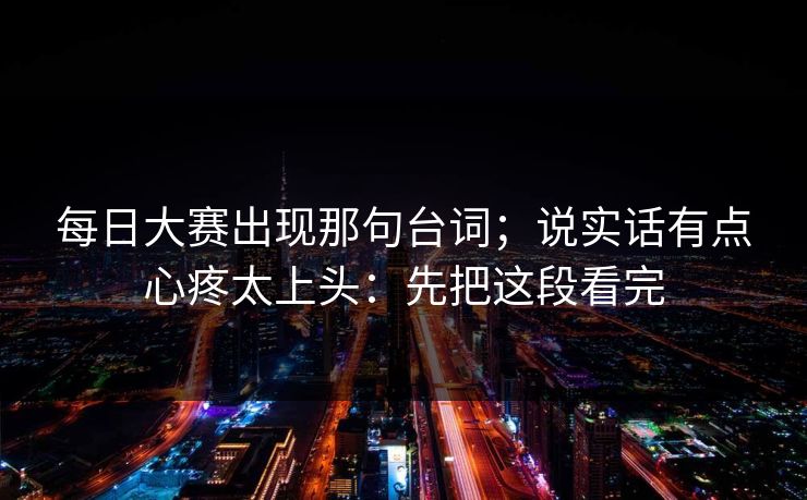 每日大赛出现那句台词；说实话有点心疼太上头：先把这段看完