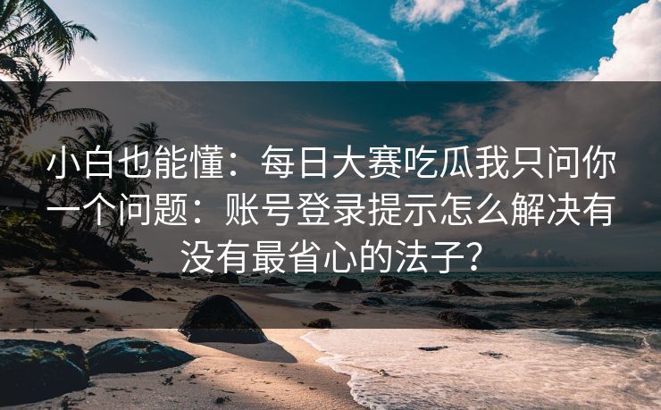 小白也能懂：每日大赛吃瓜我只问你一个问题：账号登录提示怎么解决有没有最省心的法子？