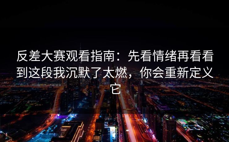 反差大赛观看指南：先看情绪再看看到这段我沉默了太燃，你会重新定义它