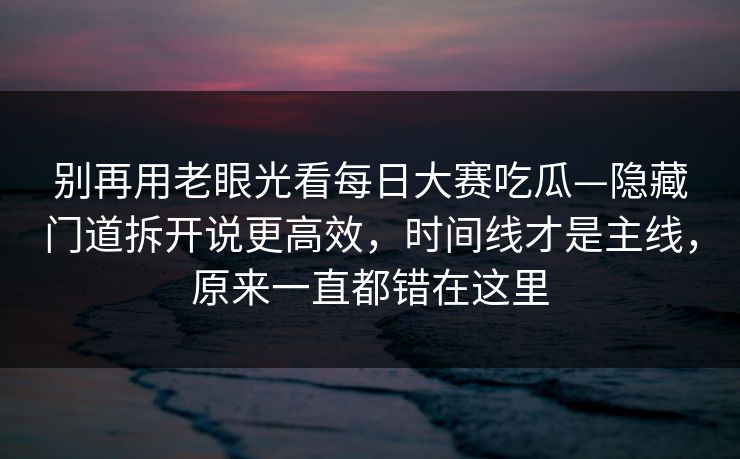 别再用老眼光看每日大赛吃瓜—隐藏门道拆开说更高效，时间线才是主线，原来一直都错在这里