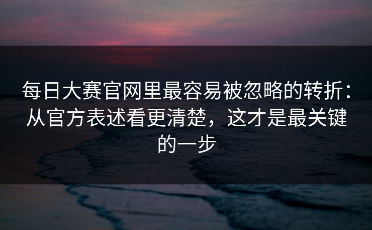每日大赛官网里最容易被忽略的转折：从官方表述看更清楚，这才是最关键的一步