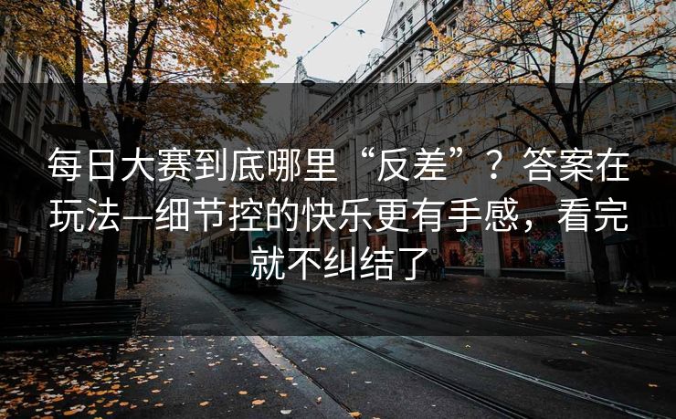 每日大赛到底哪里“反差”？答案在玩法—细节控的快乐更有手感，看完就不纠结了