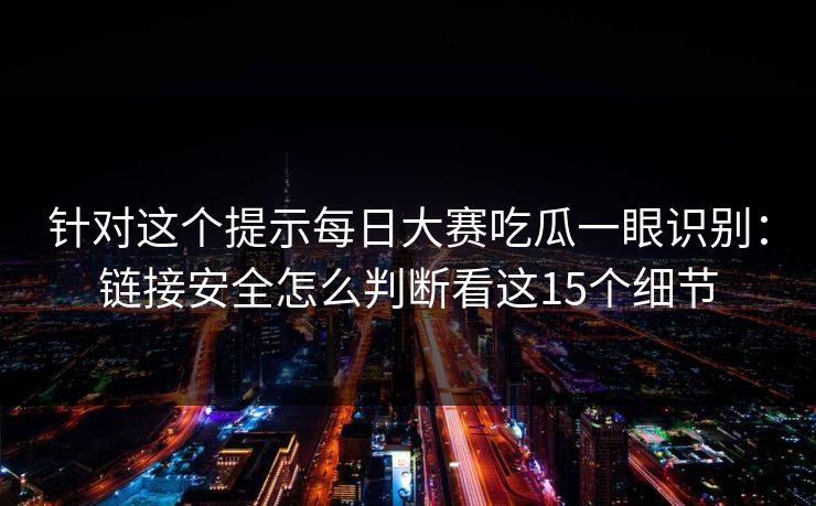 针对这个提示每日大赛吃瓜一眼识别：链接安全怎么判断看这15个细节