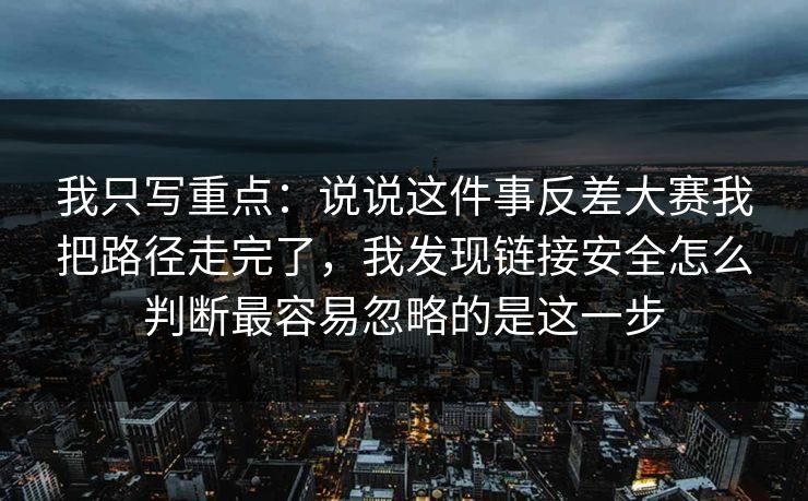 我只写重点：说说这件事反差大赛我把路径走完了，我发现链接安全怎么判断最容易忽略的是这一步