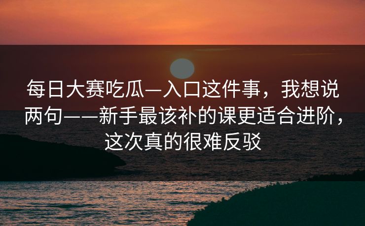 每日大赛吃瓜—入口这件事，我想说两句——新手最该补的课更适合进阶，这次真的很难反驳