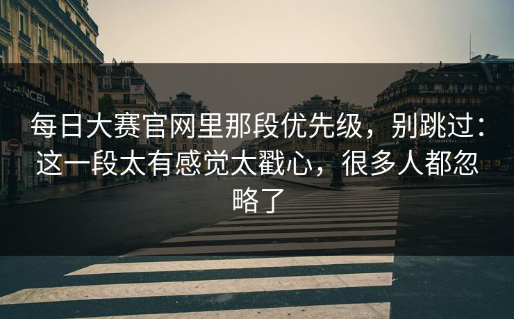 每日大赛官网里那段优先级，别跳过：这一段太有感觉太戳心，很多人都忽略了