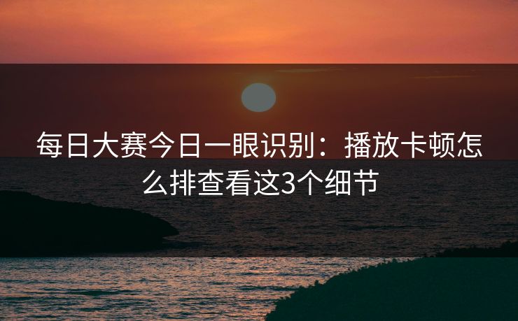 每日大赛今日一眼识别：播放卡顿怎么排查看这3个细节