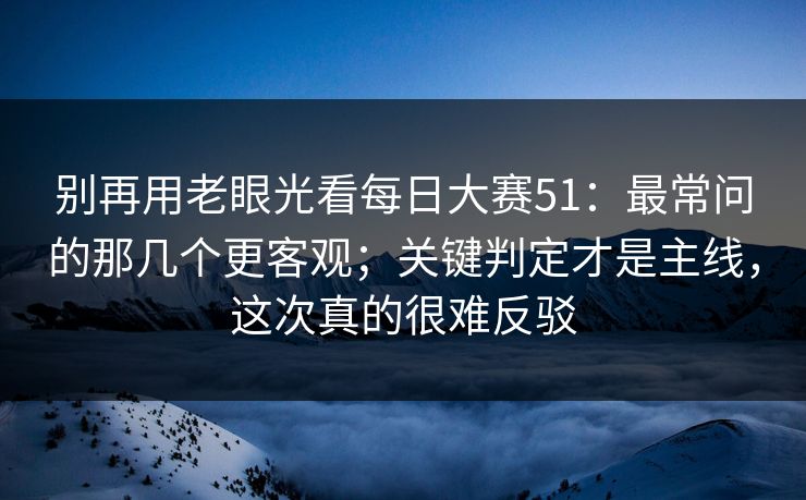 别再用老眼光看每日大赛51：最常问的那几个更客观；关键判定才是主线，这次真的很难反驳
