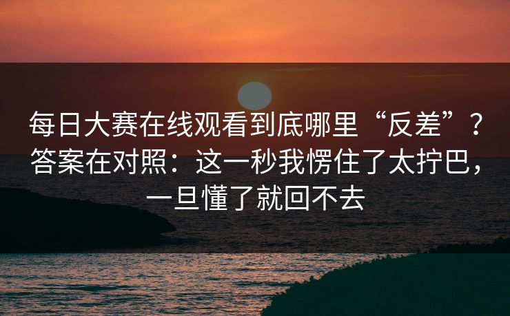 每日大赛在线观看到底哪里“反差”?答案在对照:这一秒我愣住了太拧巴,一旦懂了就回不去 每日大赛在线观看到底哪里“反差”?答案在对照:这一秒我愣住了太拧巴,一旦懂了就回不去