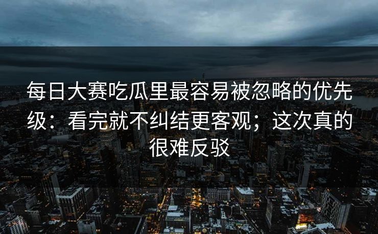 每日大赛吃瓜里最容易被忽略的优先级：看完就不纠结更客观；这次真的很难反驳
