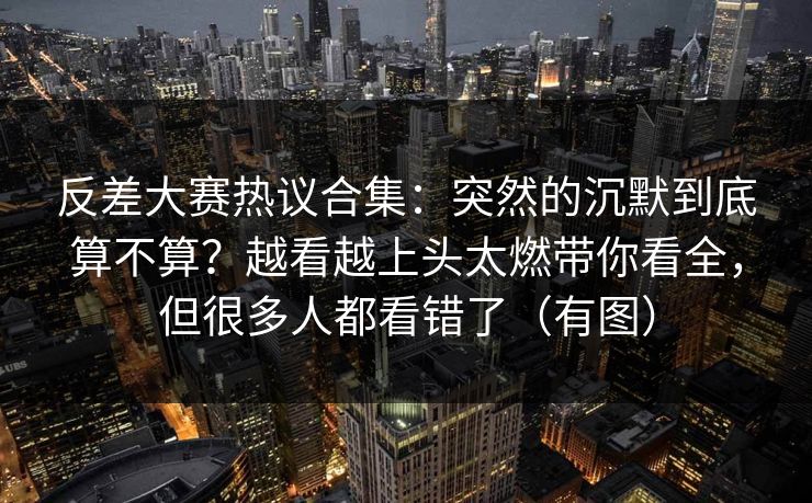 反差大赛热议合集：突然的沉默到底算不算？越看越上头太燃带你看全，但很多人都看错了（有图）