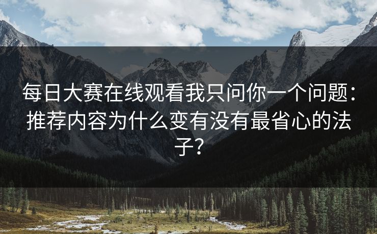 每日大赛在线观看我只问你一个问题：推荐内容为什么变有没有最省心的法子？