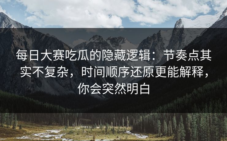 每日大赛吃瓜的隐藏逻辑：节奏点其实不复杂，时间顺序还原更能解释，你会突然明白