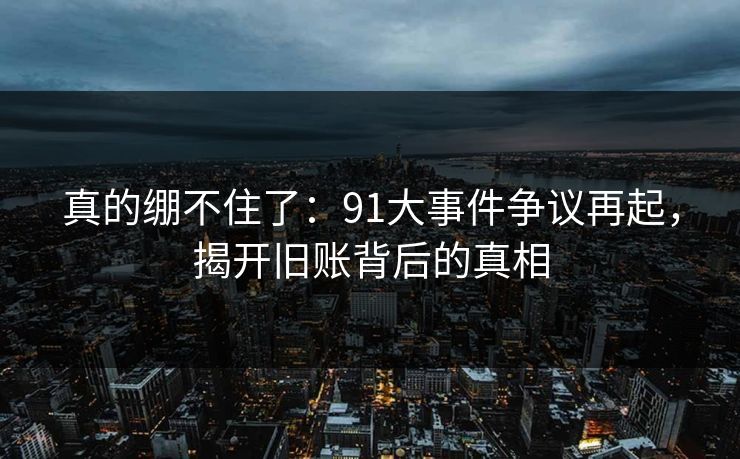 真的绷不住了：91大事件争议再起，揭开旧账背后的真相