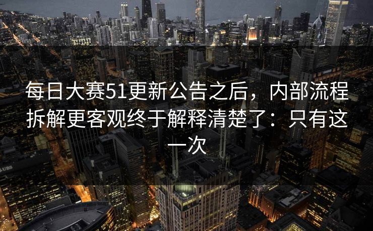 每日大赛51更新公告之后，内部流程拆解更客观终于解释清楚了：只有这一次