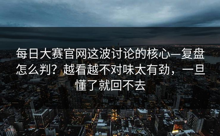 每日大赛官网这波讨论的核心—复盘怎么判?越看越不对味太有劲,一旦懂了就回不去 每日大赛官网这波讨论的核心—复盘怎么判?越看越不对味太有劲,一旦懂了就回不去