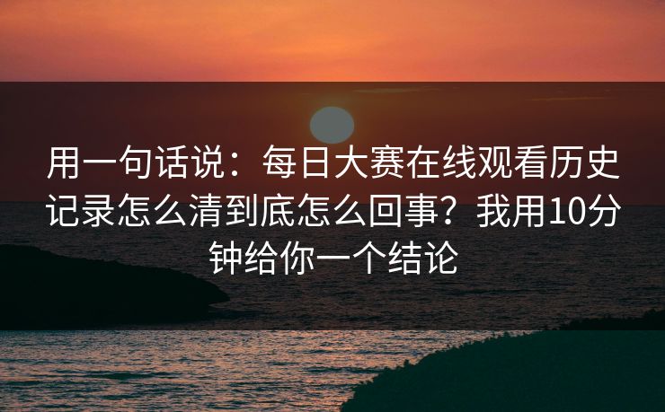 用一句话说：每日大赛在线观看历史记录怎么清到底怎么回事？我用10分钟给你一个结论